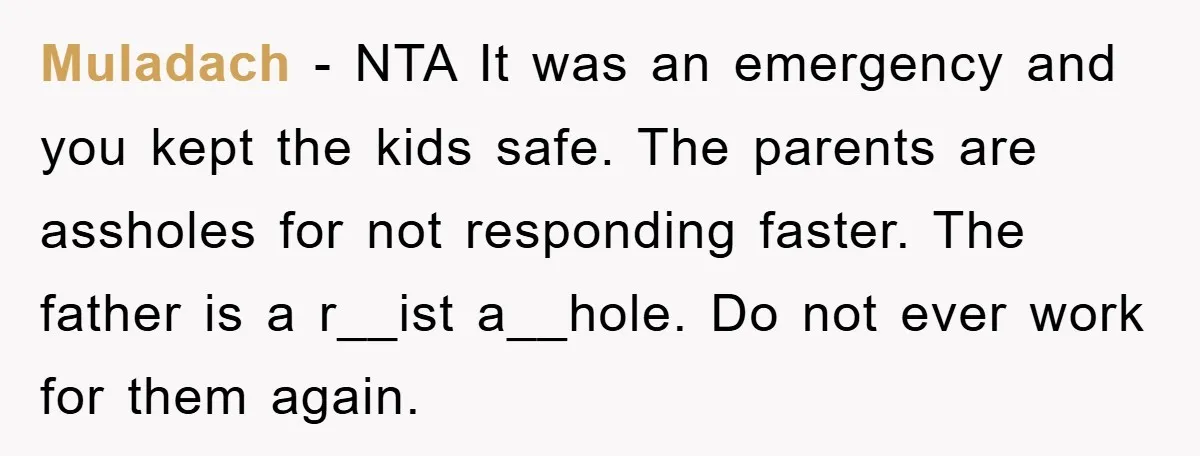 Muladach − NTA It was an emergency and you kept the kids safe. The parents are assholes for not responding faster. The father is a r__ist a__hole. Do not ever...