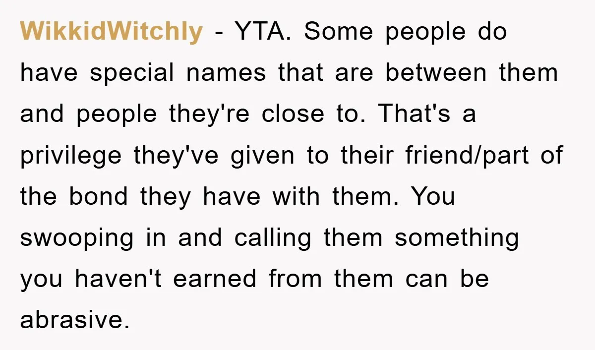 WikkidWitchly − YTA. Some people do have special names that are between them and people they're close to. That's a privilege they've given to their friend/part of the bond they...