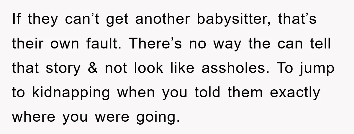 If they can’t get another babysitter, that’s their own fault. There’s no way the can tell that story & not look like assholes. To jump to kidnapping when you told...