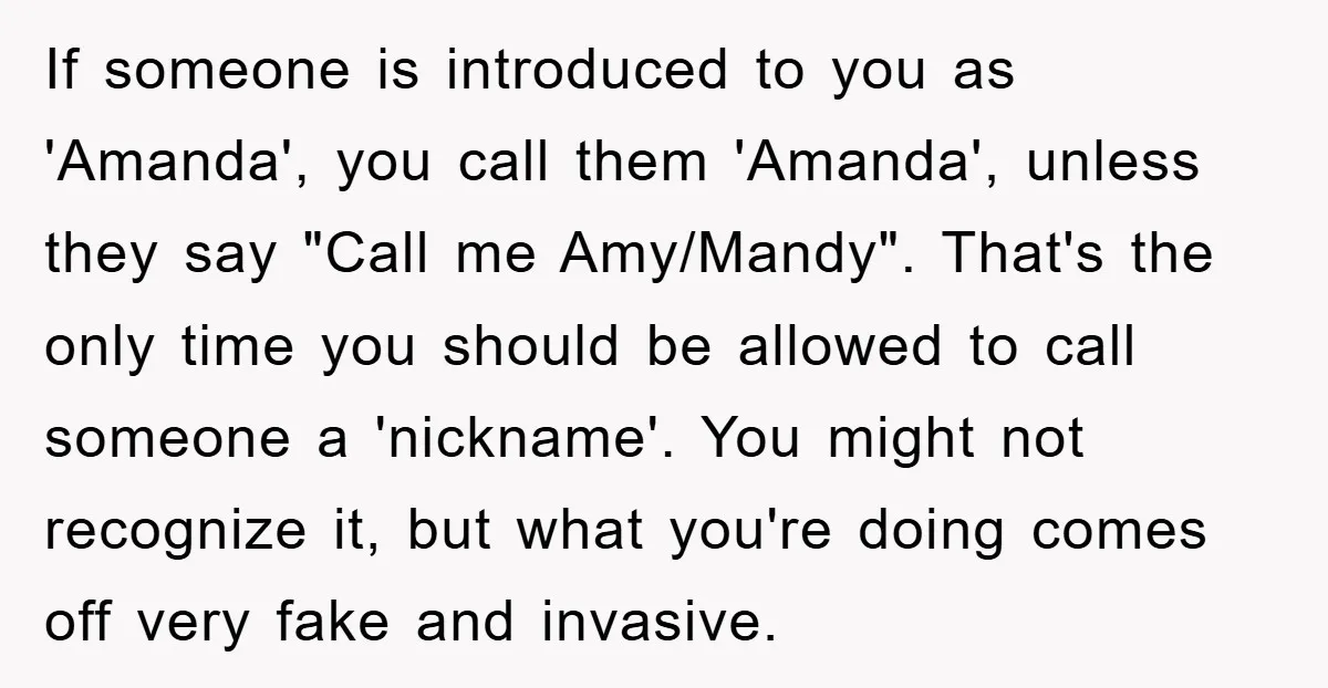 If someone is introduced to you as 'Amanda', you call them 'Amanda', unless they say "Call me Amy/Mandy". That's the only time you should be allowed to call someone a...