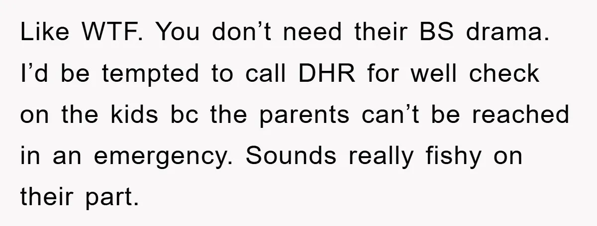 Like WTF. You don’t need their BS drama. I’d be tempted to call DHR for well check on the kids bc the parents can’t be reached in an emergency. Sounds...