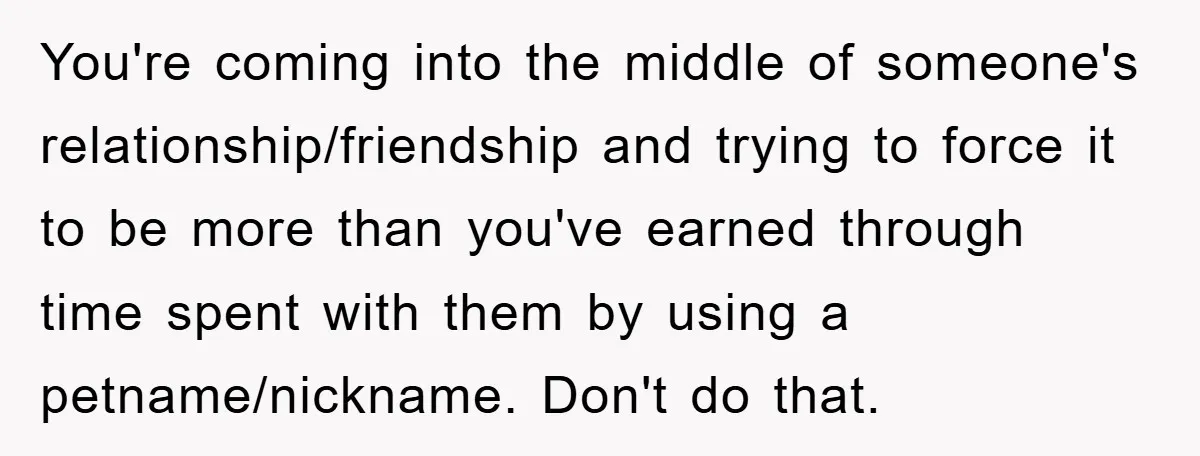 You're coming into the middle of someone's relationship/friendship and trying to force it to be more than you've earned through time spent with them by using a petname/nickname. Don't do...