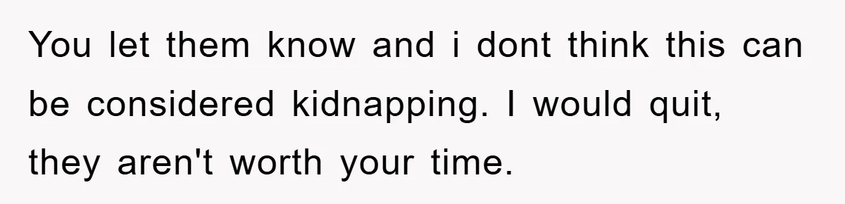 You let them know and i dont think this can be considered kidnapping. I would quit, they aren't worth your time.