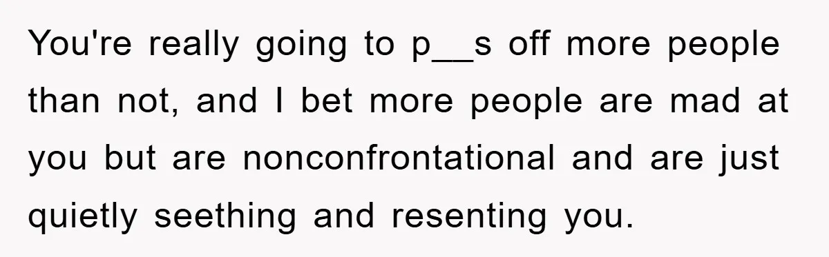You're really going to p__s off more people than not, and I bet more people are mad at you but are nonconfrontational and are just quietly seething and resenting you.