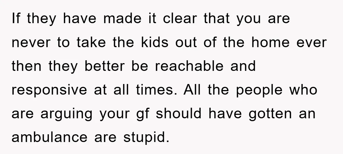 If they have made it clear that you are never to take the kids out of the home ever then they better be reachable and responsive at all times. All...