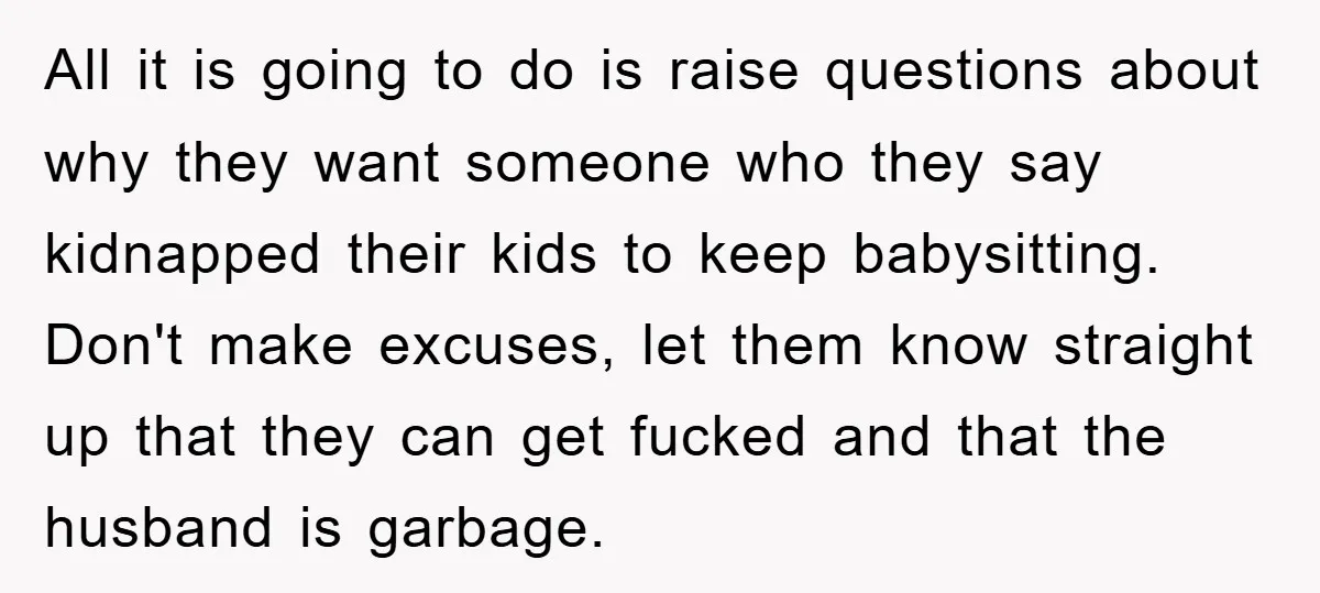 All it is going to do is raise questions about why they want someone who they say kidnapped their kids to keep babysitting. Don't make excuses, let them know straight...