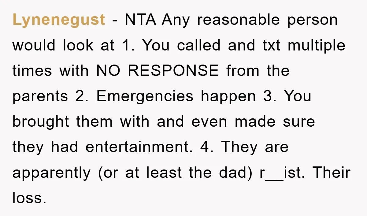 Lynenegust − NTA Any reasonable person would look at 1. You called and txt multiple times with NO RESPONSE from the parents 2. Emergencies happen 3. You brought them with...