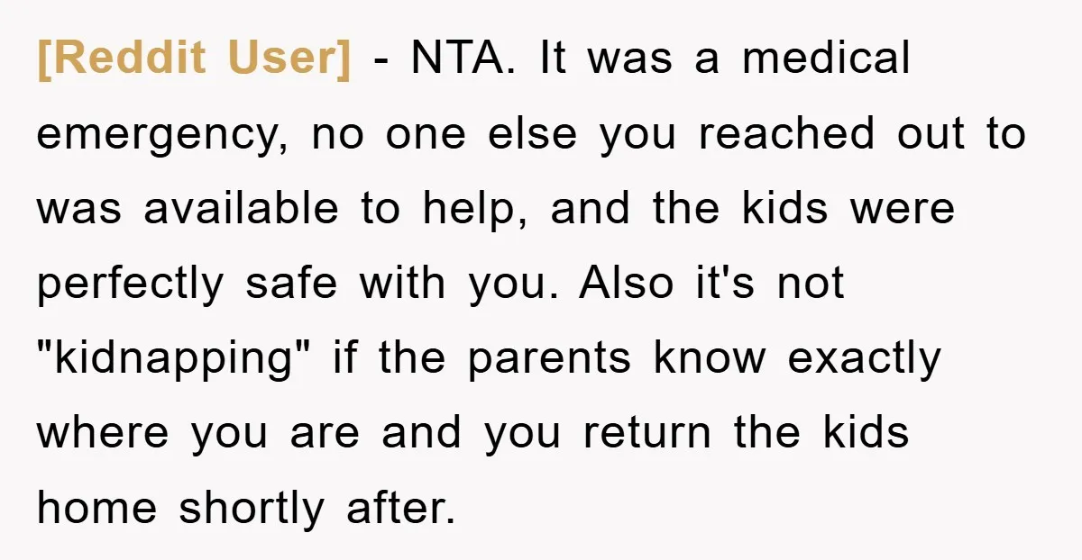 [Reddit User] − NTA. It was a medical emergency, no one else you reached out to was available to help, and the kids were perfectly safe with you. Also it's...