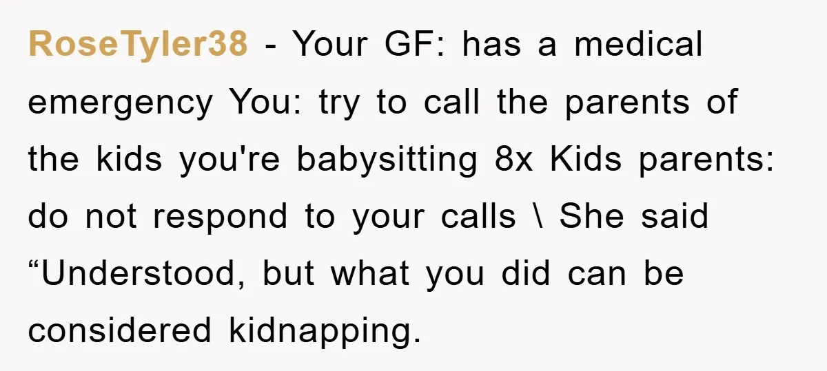 RoseTyler38 − Your GF: has a medical emergency You: try to call the parents of the kids you're babysitting 8x Kids parents: do not respond to your calls \ She...