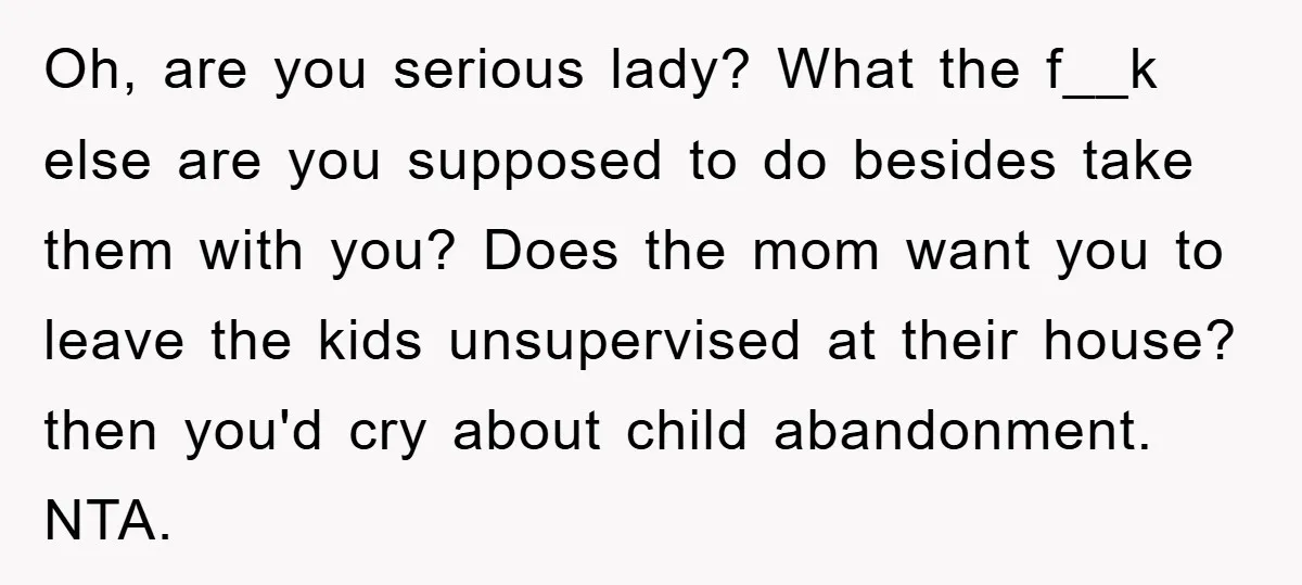 Oh, are you serious lady? What the f__k else are you supposed to do besides take them with you? Does the mom want you to leave the kids unsupervised at...
