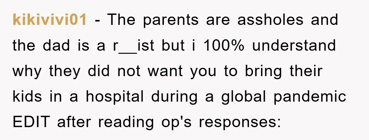 kikivivi01 − The parents are assholes and the dad is a r__ist but i 100% understand why they did not want you to bring their kids in a hospital during...