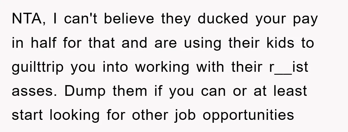 NTA, I can't believe they ducked your pay in half for that and are using their kids to guilttrip you into working with their r__ist asses. Dump them if you...