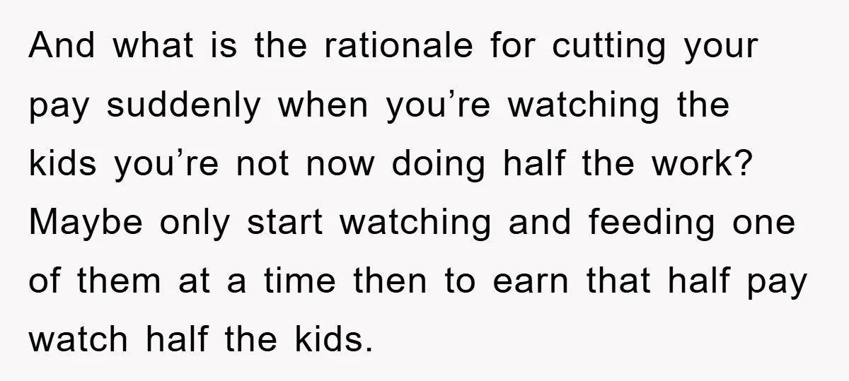 And what is the rationale for cutting your pay suddenly when you’re watching the kids you’re not now doing half the work? Maybe only start watching and feeding one of...