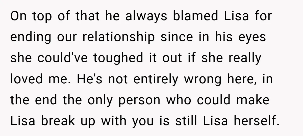 On top of that he always blamed Lisa for ending our relationship since in his eyes she could've toughed it out if she really loved me. He's not entirely wrong...