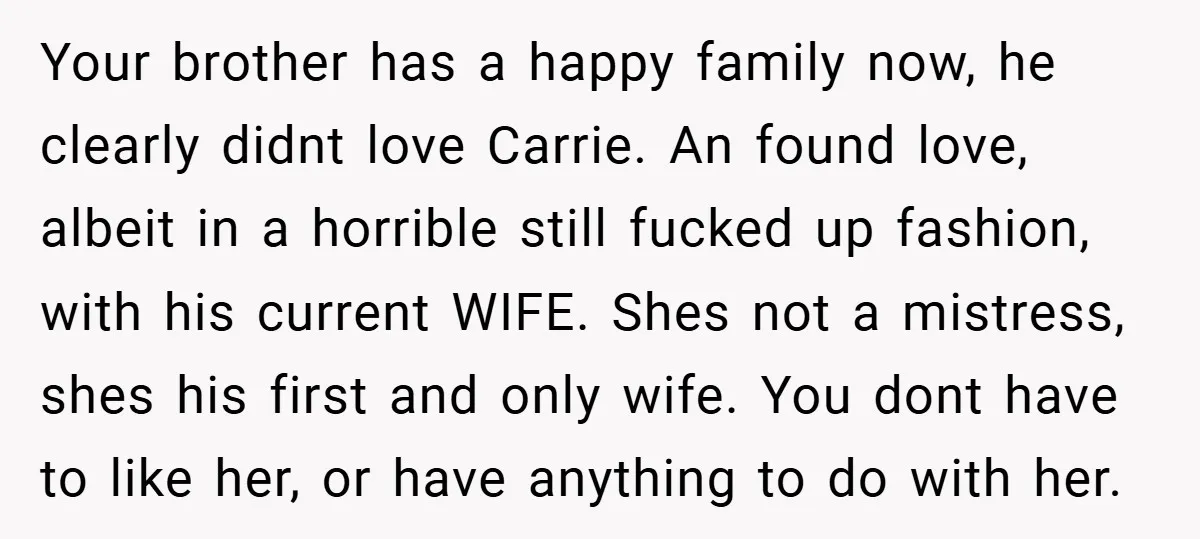 Your brother has a happy family now, he clearly didnt love Carrie. An found love, albeit in a horrible still fucked up fashion, with his current WIFE. Shes not a...