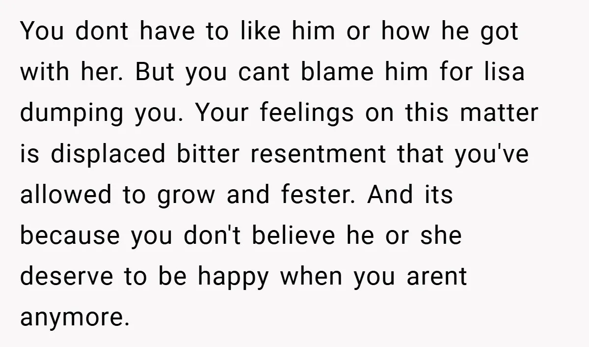 You dont have to like him or how he got with her. But you cant blame him for lisa dumping you. Your feelings on this matter is displaced bitter resentment...