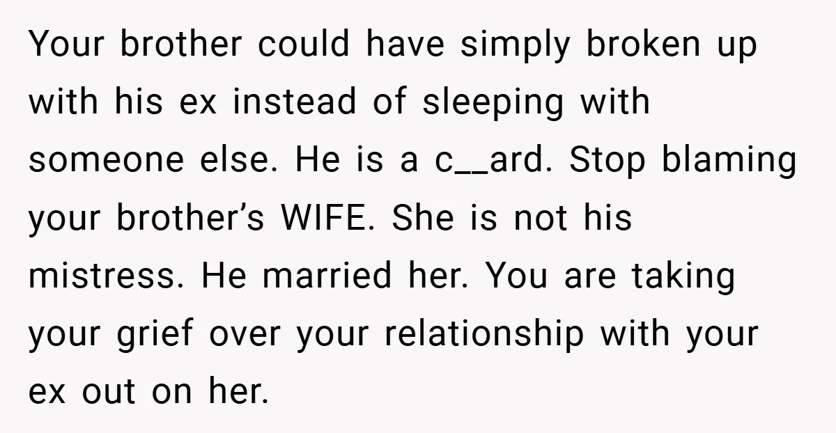 Your brother could have simply broken up with his ex instead of sleeping with someone else. He is a c__ard. Stop blaming your brother’s WIFE. She is not his mistress....