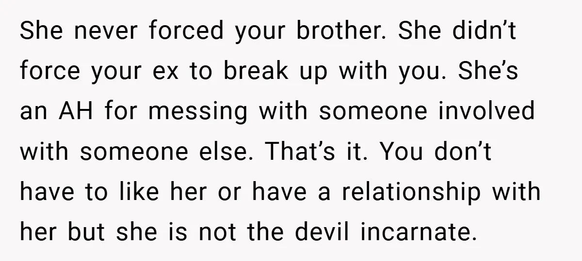 She never forced your brother. She didn’t force your ex to break up with you. She’s an AH for messing with someone involved with someone else. That’s it. You don’t...