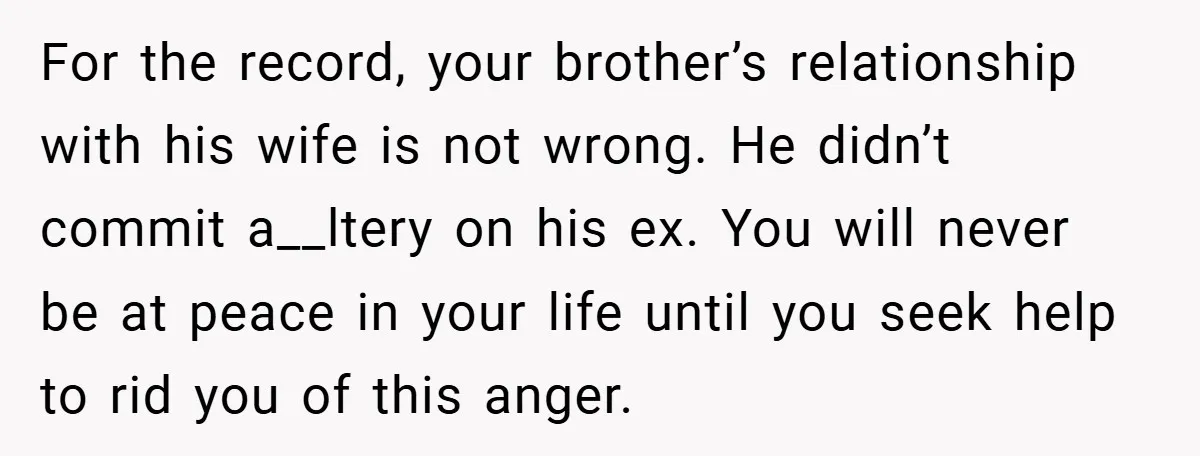 For the record, your brother’s relationship with his wife is not wrong. He didn’t commit a__ltery on his ex. You will never be at peace in your life until you...