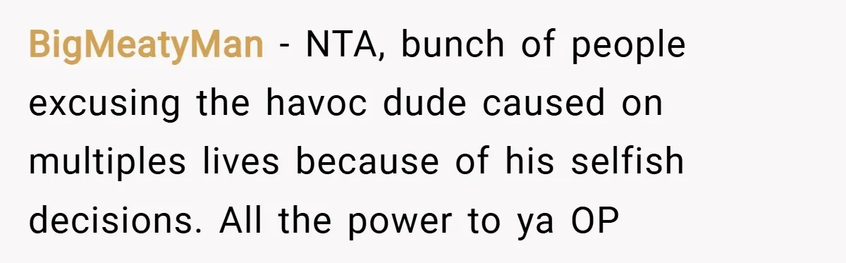 BigMeatyMan − NTA, bunch of people excusing the havoc dude caused on multiples lives because of his selfish decisions. All the power to ya OP
