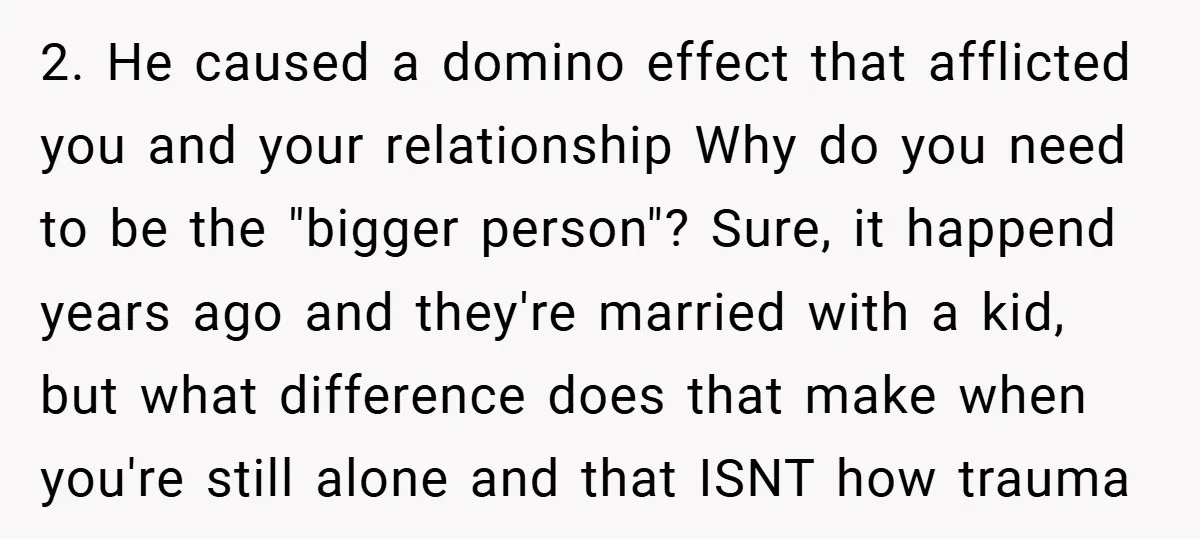 2. He caused a domino effect that afflicted you and your relationship Why do you need to be the "bigger person"? Sure, it happend years ago and they're married with...