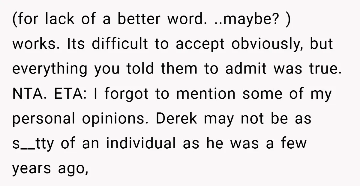 (for lack of a better word. ..maybe? ) works. Its difficult to accept obviously, but everything you told them to admit was true. NTA. ETA: I forgot to mention some...