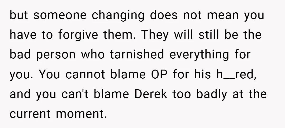 but someone changing does not mean you have to forgive them. They will still be the bad person who tarnished everything for you. You cannot blame OP for his h__red,...