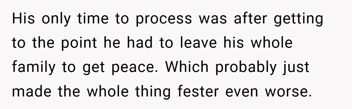 His only time to process was after getting to the point he had to leave his whole family to get peace. Which probably just made the whole thing fester even...