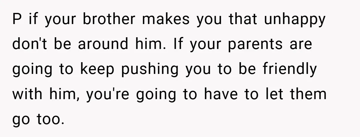 P if your brother makes you that unhappy don't be around him. If your parents are going to keep pushing you to be friendly with him, you're going to have...