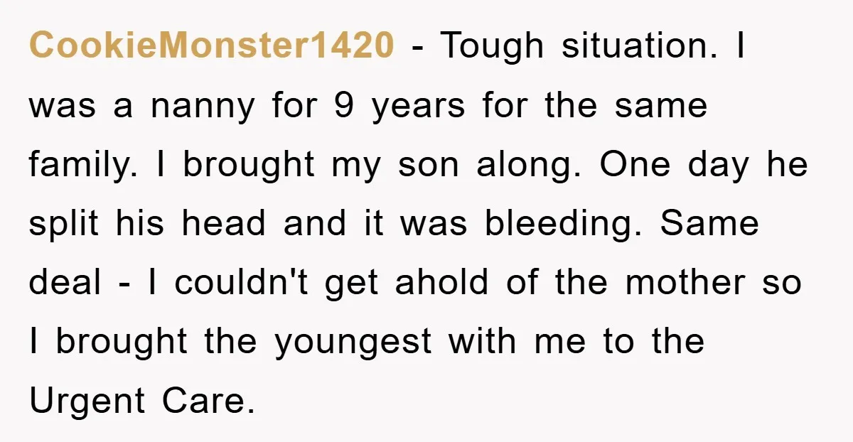 CookieMonster1420 − Tough situation. I was a nanny for 9 years for the same family. I brought my son along. One day he split his head and it was bleeding....