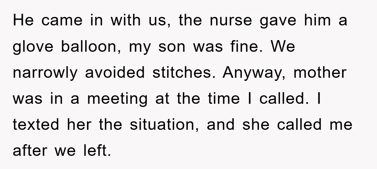 He came in with us, the nurse gave him a glove balloon, my son was fine. We narrowly avoided stitches. Anyway, mother was in a meeting at the time I...