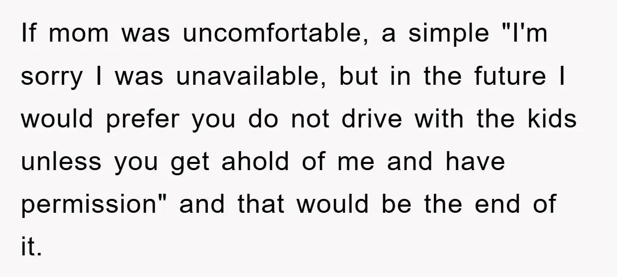 If mom was uncomfortable, a simple "I'm sorry I was unavailable, but in the future I would prefer you do not drive with the kids unless you get ahold of...