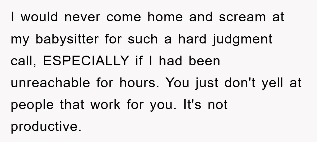 I would never come home and scream at my babysitter for such a hard judgment call, ESPECIALLY if I had been unreachable for hours. You just don't yell at people...
