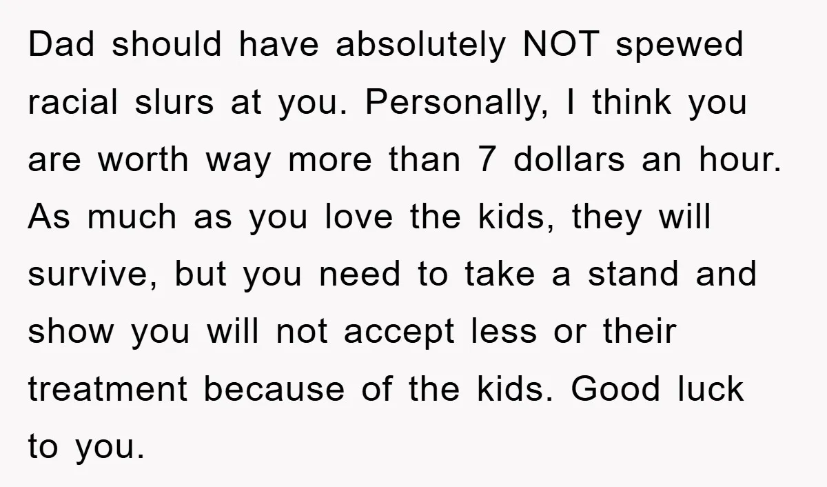 Dad should have absolutely NOT spewed racial slurs at you. Personally, I think you are worth way more than 7 dollars an hour. As much as you love the kids,...