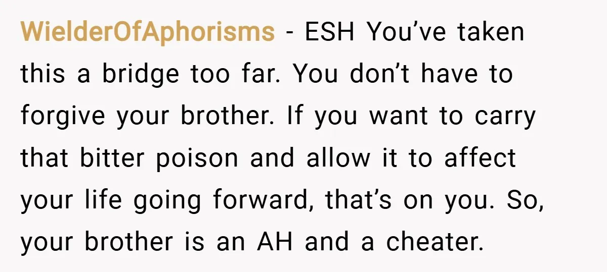 WielderOfAphorisms − ESH You’ve taken this a bridge too far. You don’t have to forgive your brother. If you want to carry that bitter poison and allow it to affect...