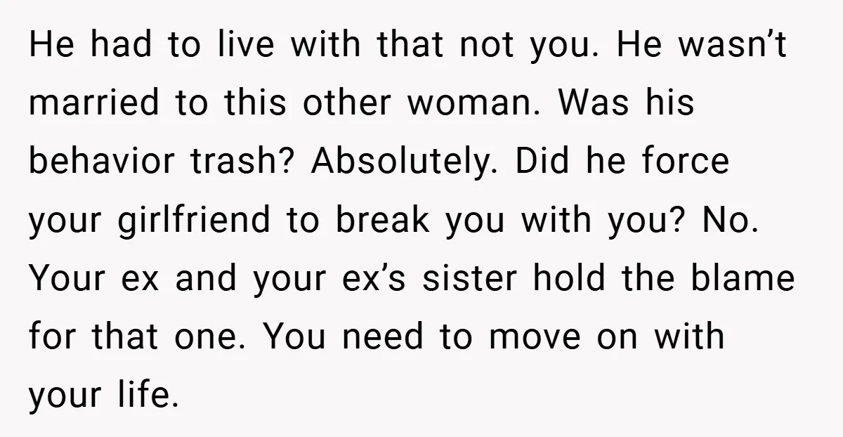 He had to live with that not you. He wasn’t married to this other woman. Was his behavior trash? Absolutely. Did he force your girlfriend to break you with you?...