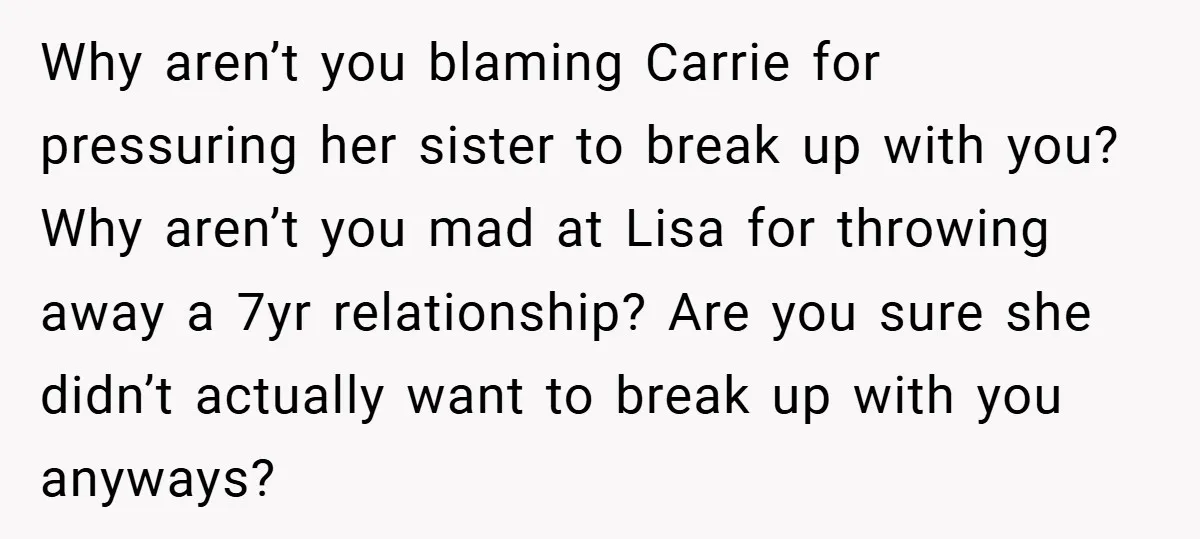 Why aren’t you blaming Carrie for pressuring her sister to break up with you? Why aren’t you mad at Lisa for throwing away a 7yr relationship? Are you sure she...