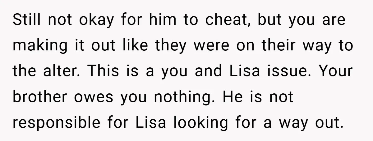 Still not okay for him to cheat, but you are making it out like they were on their way to the alter. This is a you and Lisa issue. Your...