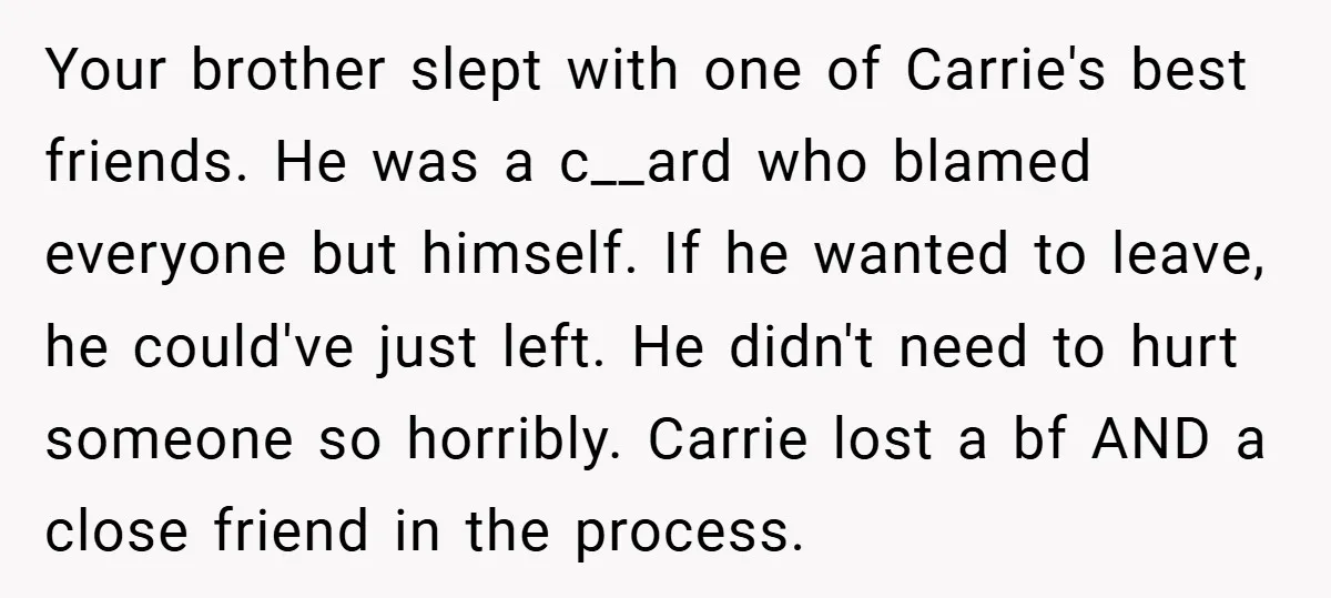 Your brother slept with one of Carrie's best friends. He was a c__ard who blamed everyone but himself. If he wanted to leave, he could've just left. He didn't need...