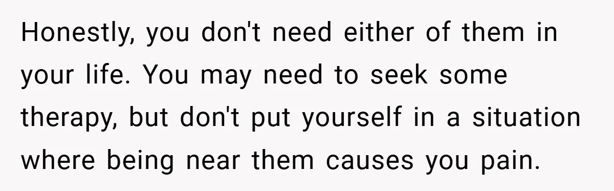 Honestly, you don't need either of them in your life. You may need to seek some therapy, but don't put yourself in a situation where being near them causes you...