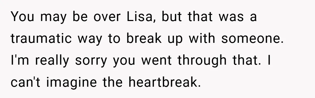 You may be over Lisa, but that was a traumatic way to break up with someone. I'm really sorry you went through that. I can't imagine the heartbreak.