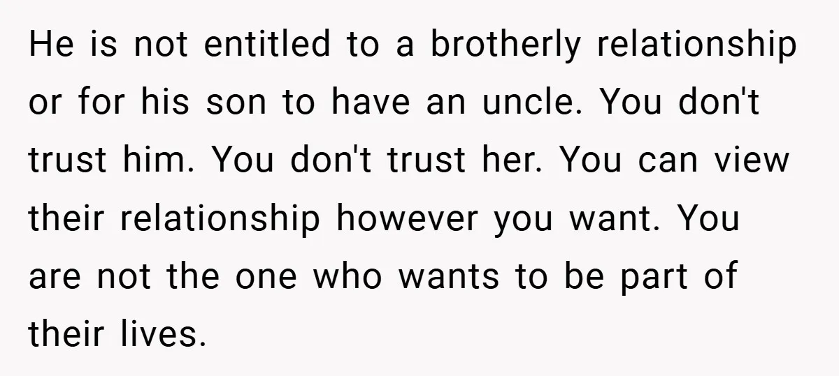 He is not entitled to a brotherly relationship or for his son to have an uncle. You don't trust him. You don't trust her. You can view their relationship however...