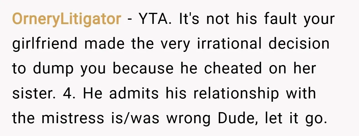 OrneryLitigator − YTA. It's not his fault your girlfriend made the very irrational decision to dump you because he cheated on her sister. 4. He admits his relationship with the...