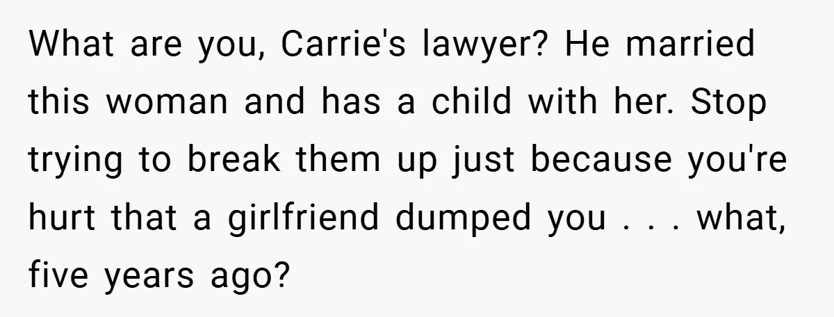 What are you, Carrie's lawyer? He married this woman and has a child with her. Stop trying to break them up just because you're hurt that a girlfriend dumped you...