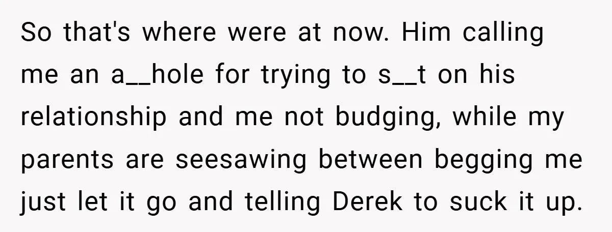 So that's where were at now. Him calling me an a__hole for trying to s__t on his relationship and me not budging, while my parents are seesawing between begging me...