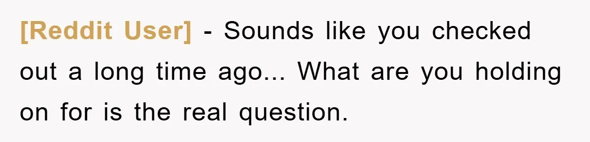 [Reddit User] − Sounds like you checked out a long time ago... What are you holding on for is the real question.
