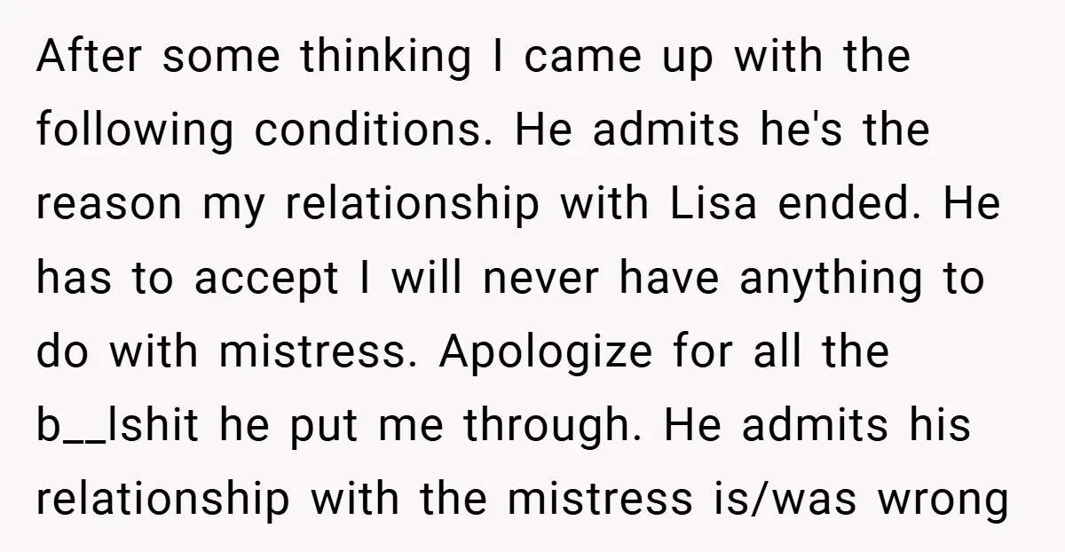 After some thinking I came up with the following conditions. He admits he's the reason my relationship with Lisa ended. He has to accept I will never have anything to...