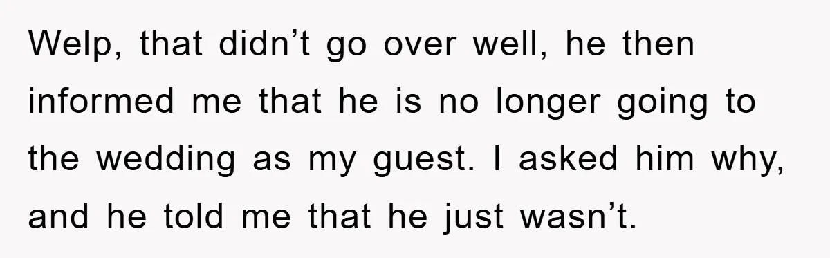 Welp, that didn’t go over well, he then informed me that he is no longer going to the wedding as my guest. I asked him why, and he told me...