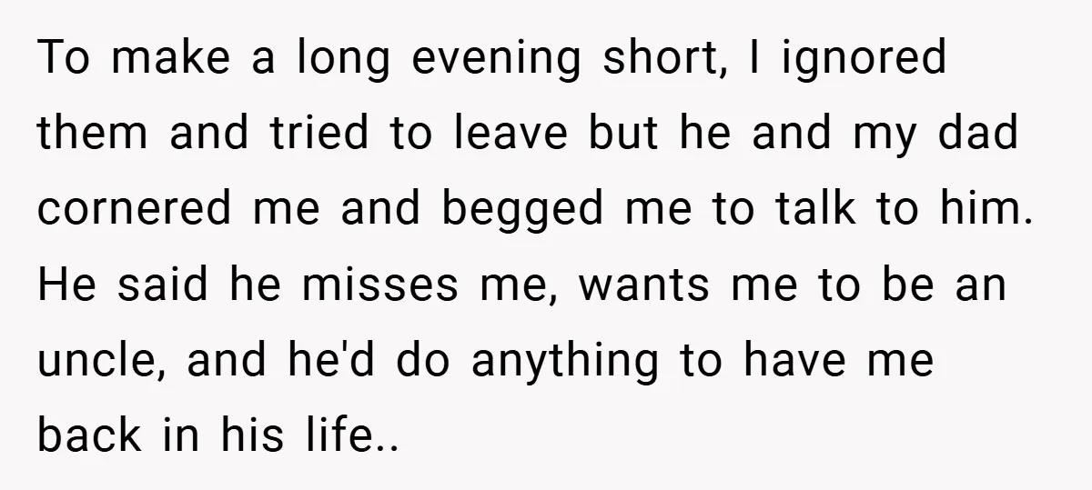 To make a long evening short, I ignored them and tried to leave but he and my dad cornered me and begged me to talk to him. He said he...