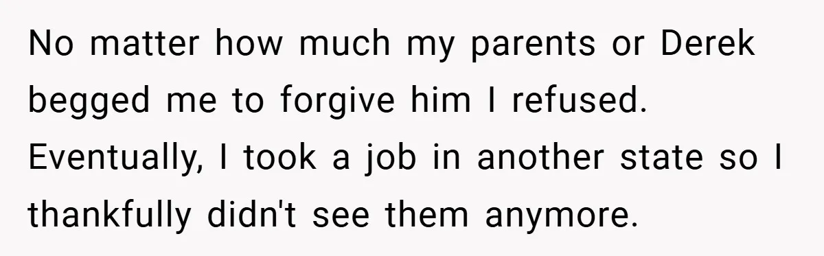 No matter how much my parents or Derek begged me to forgive him I refused. Eventually, I took a job in another state so I thankfully didn't see them anymore.
